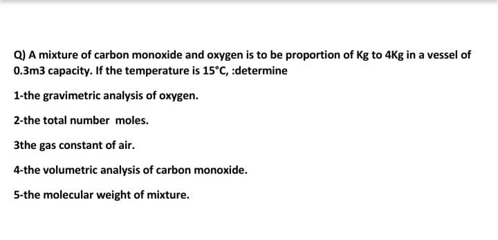 Q) A mixture of carbon monoxide and oxygen is to be proportion of Kg to 4Kg in a vessel of
0.3m3 capacity. If the temperature is 15°C, :determine
1-the gravimetric analysis of oxygen.
2-the total number moles.
3the gas constant of air.
4-the volumetric analysis of carbon monoxide.
5-the molecular weight of mixture.
