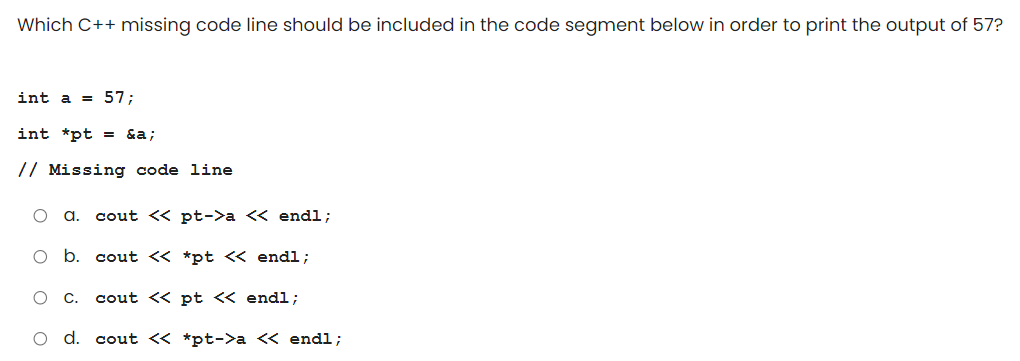 Which C++ missing code line should be included in the code segment below in order to print the output of 57?
int a = 57;
int *pt = &a;
// Missing code line
a.
cout << pt->a << endl;
cout <« *pt <« endl;
C.
cout << pt << endl;
O d. cout « *pt->a « endl;
