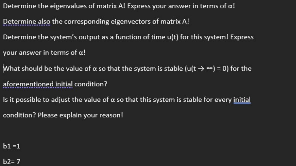 Determine the eigenvalues of matrix A! Express your answer in terms of a!
Determine also the corresponding eigenvectors of matrix A!
Determine the system's output as a function of time u(t) for this system! Express
your answer in terms of a!
What should be the value of a so that the system is stable (u(t → -) = 0) for the
aforementioned initial condition?
Is it possible to adjust the value of a so that this system is stable for every initial
condition? Please explain your reason!
b1 =1
b2= 7
