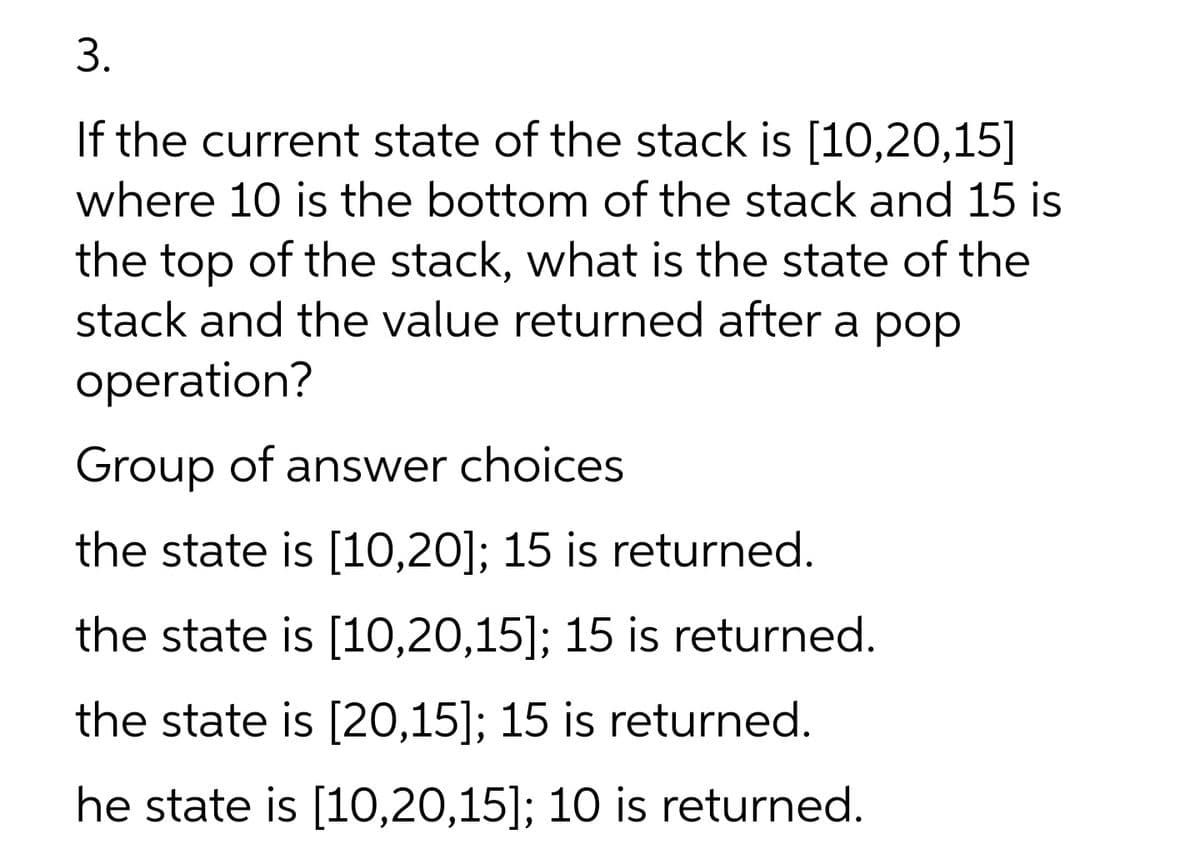 3.
If the current state of the stack is [10,20,15]
where 10 is the bottom of the stack and 15 is
the top of the stack, what is the state of the
stack and the value returned after a pop
operation?
Group of answer choices
the state is [10,20]; 15 is returned.
the state is [10,20,15]; 15 is returned.
the state is [20,15]; 15 is returned.
he state is [10,20,15]; 10 is returned.

