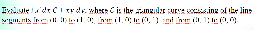 Evaluate x*dx C + xy dy, where C is the triangular curve consisting of the line
segments from (0, 0) to (1, 0), from (1, 0) to (0, 1), and from (0, 1) to (0, 0).
