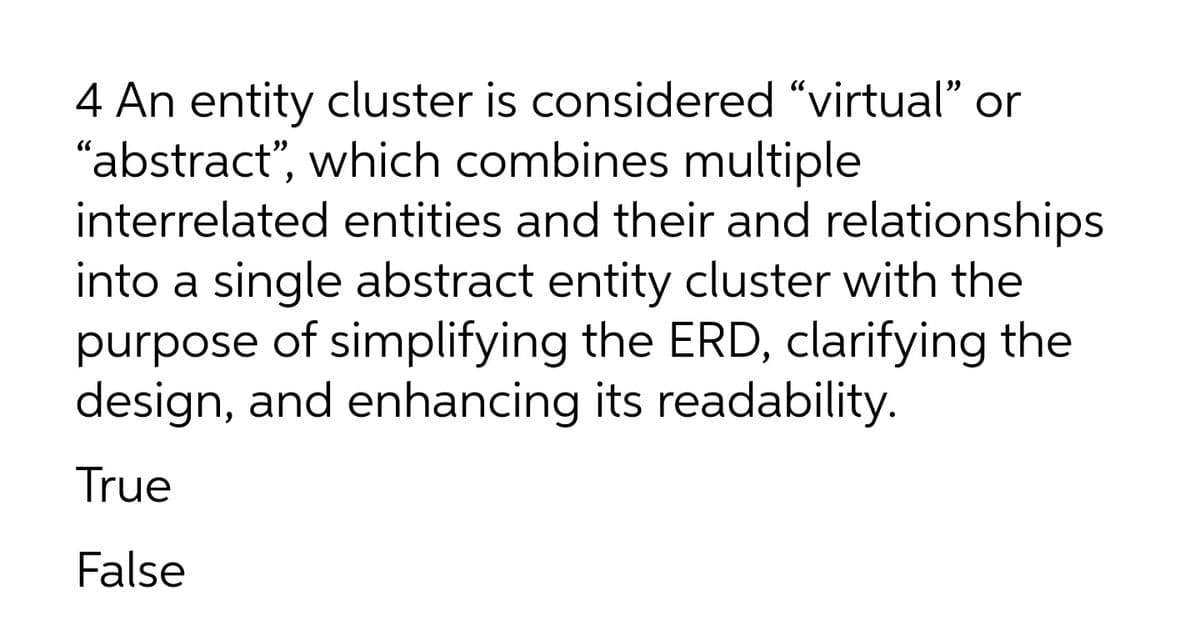 4 An entity cluster is considered "virtual" or
"abstract", which combines multiple
interrelated entities and their and relationships
into a single abstract entity cluster with the
purpose of simplifying the ERD, clarifying the
design, and enhancing its readability.
True
False
