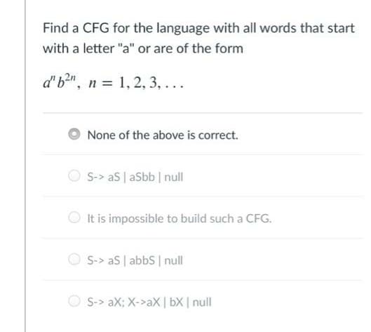 Find a CFG for the language with all words that start
with a letter "a" or are of the form
d'b2", n = 1, 2, 3, ...
None of the above is correct.
S-> aS | aSbb null
It is impossible to build such a CFG.
S-> aS | abbs null
O S-> aX; X->aX | bX | null
