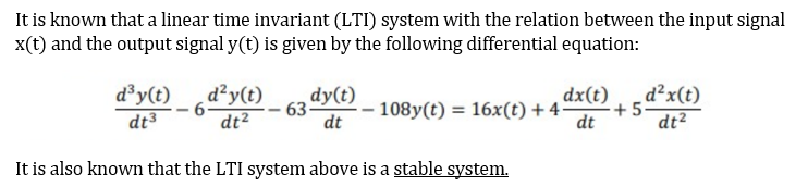 It is known that a linear time invariant (LTI) system with the relation between the input signal
x(t) and the output signal y(t) is given by the following differential equation:
d³y(t)
d²y(t)
dt2
dy(t)
dx(t)
d²x(t)
- 108y(t) = 16x(t) + 4
+5
dt3
dt
dt
dt2
It is also known that the LTI system above is a stable system.
