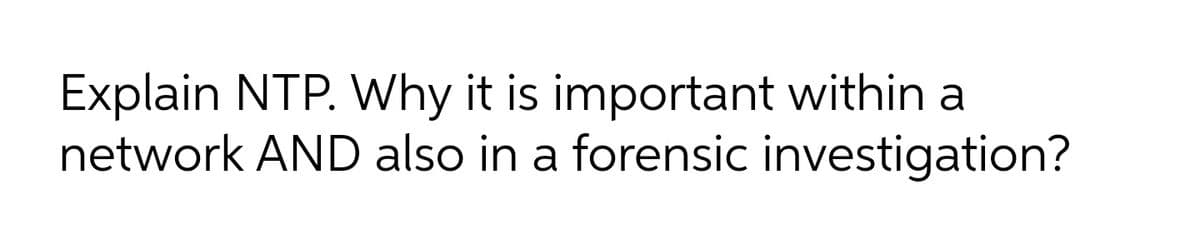 Explain NTP. Why it is important within a
network AND also in a forensic investigation?
