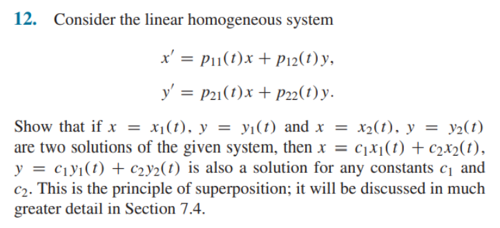 12. Consider the linear homogeneous system
x' = P1(t)x + P12(1) y,
y' = P21(1)x + P22(1) y.
%3D
x2(t), y = y2(t)
Show that if x = x1(t), y = yi(t) and x = x2(t), y = y½(t)
are two solutions of the given system, then x = c1x¡(t) + c2X2(t),
y = ciy1(t) + c2y2(t) is also a solution for any constants c¡ and
C2. This is the principle of superposition; it will be discussed in much
greater detail in Section 7.4.
