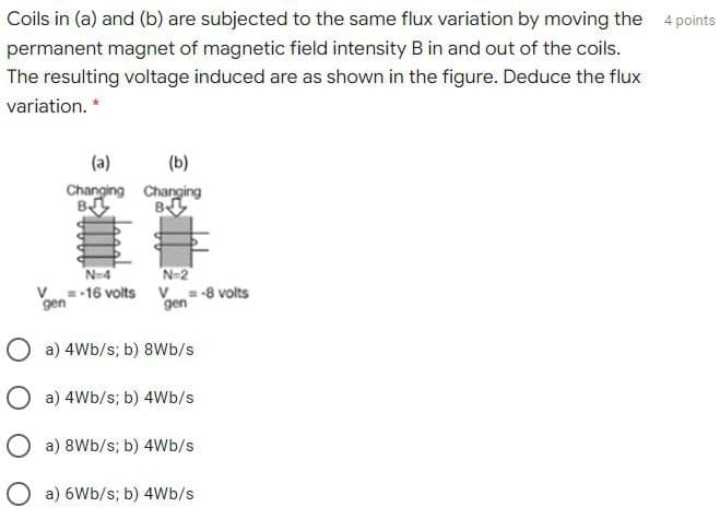 Coils in (a) and (b) are subjected to the same flux variation by moving the 4 points
permanent magnet of magnetic field intensity B in and out of the coils.
The resulting voltage induced are as shown in the figure. Deduce the flux
variation. *
(a)
(b)
Changing Changing
B
B
N-4
N=2
V
gen
=-16 volts
V
gen
= -8 volts
O a) 4Wb/s; b) 8Wb/s
O a) 4Wb/s; b) 4Wb/s
O a) 8Wb/s; b) 4Wb/s
a) 6Wb/s; b) 4Wb/s
