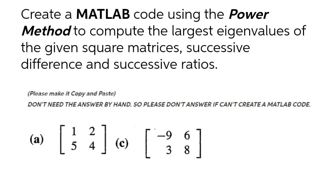 Create a MATLAB code using the Power
Method to compute the largest eigenvalues of
the given square matrices, successive
difference and successive ratios.
(Please make it Copy and Paste)
DON'T NEED THE ANSWER BY HAND. SO PLEASE DO'T ANSWER IF CAN'T CREATE A MATLAB CODE.
[:] [3:]
1
2
1
(a)
-9 6
5 4
(c)
8
