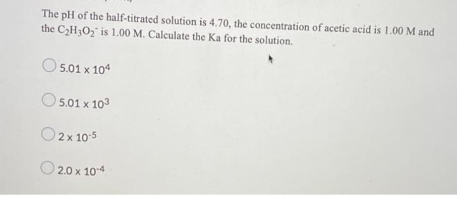 The pH of the half-titrated solution is 4.70, the concentration of acetic acid is 1.00 M and
the C2H3O2 is 1.00 M. Calculate the Ka for the solution.
5.01 x 104
5.01 x 103
O2x 10-5
O 2.0 x 10-4
