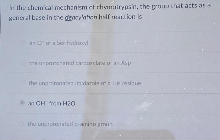 In the chemical mechanism of chymotrypsin, the group that acts as a
general base in the deacylation half reaction is
an O of a Ser hydroxyl
O the unprotonated carboxylate of an Asp
the unprotonated imidazole of a His residue
an OH from H2O
the unprotonated a-amino group
