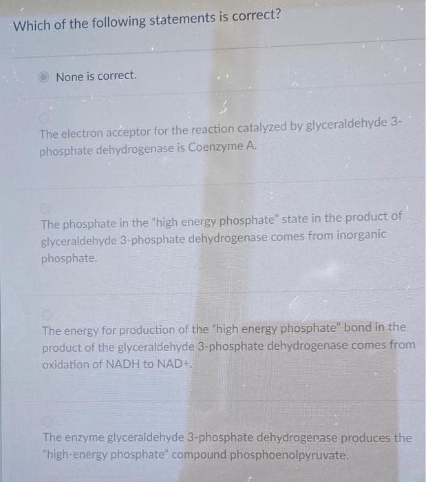 Which of the following statements is correct?
None is correct.
The electron acceptor for the reaction catalyzed by glyceraldehyde 3-
phosphate dehydrogenase is Coenzyme A.
The phosphate in the "high energy phosphate" state in the product of
glyceraldehyde 3-phosphate dehydrogenase comes from inorganic
phosphate.
The energy for production of the "high energy phosphate" bond in the
product of the glyceraldehyde 3-phosphate dehydrogenase comes from
oxidation of NADH to NAD+.
The enzyme glyceraldehyde 3-phosphate dehydrogenase produces the
"high-energy phosphate" compound phosphoenolpyruvate.
