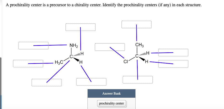 A prochirality center is a precursor to a chirality center. Identify the prochirality centers (if any) in each structure.
NH2
CH3
H3C
H,
Answer Bank
prochirality center
