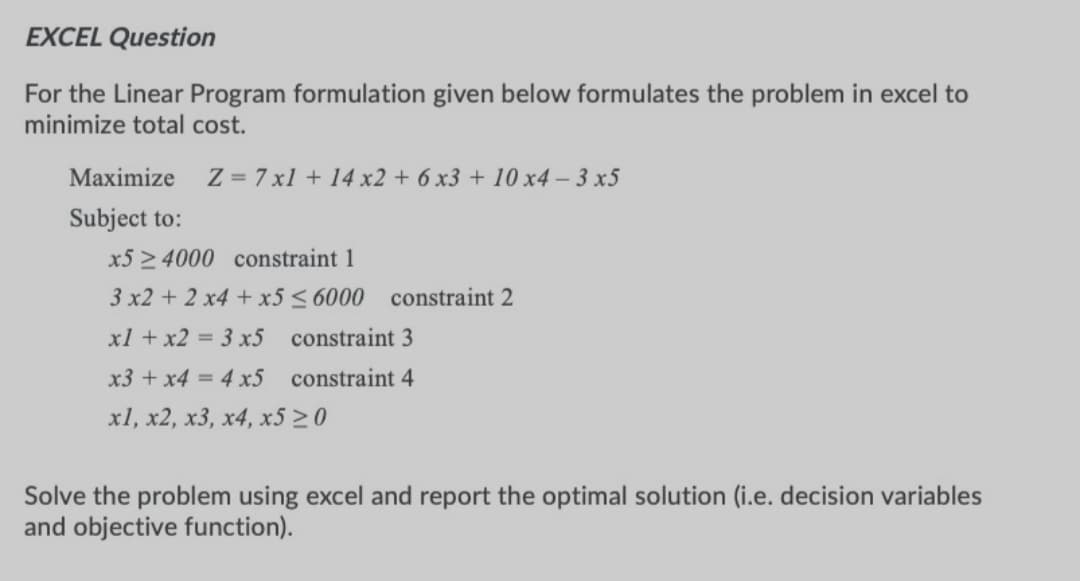 EXCEL Question
For the Linear Program formulation given below formulates the problem in excel to
minimize total cost.
Maximize
Z = 7 x1 + 14 x2 + 6 x3 + 10 x4 - 3 x5
Subject to:
x5 > 4000 constraint 1
3 x2 + 2 x4 + x5 < 6000 constraint 2
xl + x2 = 3 x5 constraint 3
x3 + x4 = 4 x5 constraint 4
xl, x2, x3, x4, x5 20
Solve the problem using excel and report the optimal solution (i.e. decision variables
and objective function).
