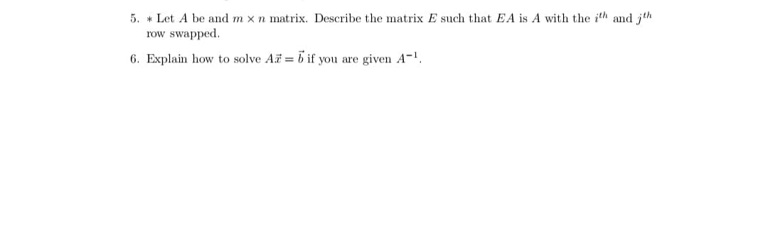 5. * Let A be and m x n matrix. Describe the matrix E such that EA is A with the ith and jth
row swapped.
6. Explain how to solve A = b if you are given A-1.
