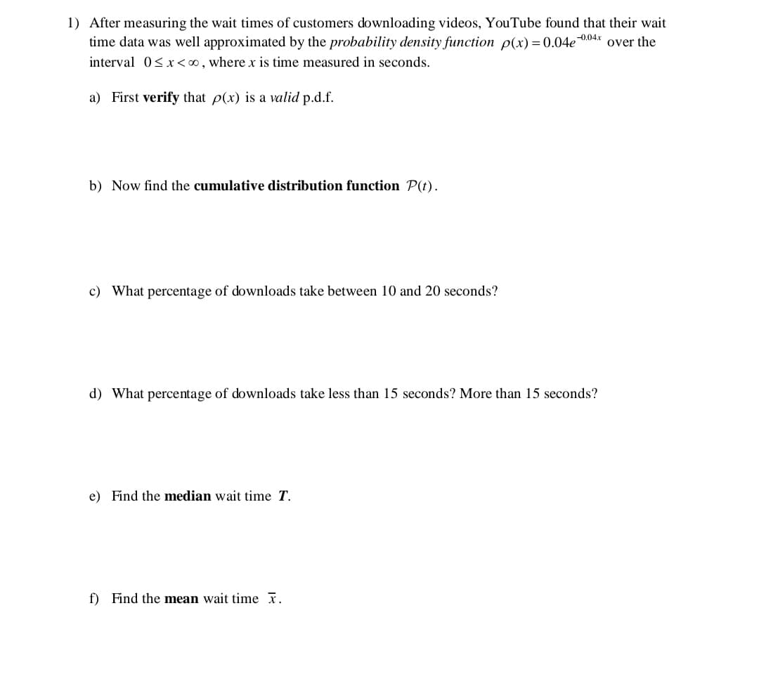 1) After measuring the wait times of customers downloading videos, YouTube found that their wait
-0.04x over the
time data was well approximated by the probability density function p(x) = 0.04e
interval 0< x<0, where x is time measured in seconds.
a) First verify that p(x) is a valid p.d.f.
b) Now find the cumulative distribution function P(t).
c) What percentage of downloads take between 10 and 20 seconds?
d) What percentage of downloads take less than 15 seconds? More than 15 seconds?
e) Find the median wait time T.
f) Find the mean wait time x.
