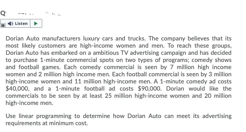 Q
Listen
Dorian Auto manufacturers luxury cars and trucks. The company believes that its
most likely customers are high-income women and men. To reach these groups,
Dorian Auto has embarked on a ambitious TV advertising campaign and has decided
to purchase 1-minute commercial spots on two types of programs; comedy shows
and football games. Each comedy commercial is seen by 7 million high income
women and 2 million high income men. Each football commercial is seen by 3 million
high-income women and 11 million high-income men. A 1-minute comedy ad costs
$40,000, and a 1-minute football ad costs $90,000. Dorian would like the
commercials to be seen by at least 25 million high-income women and 20 million
high-income men.
Use linear programming to determine how Dorian Auto can meet its advertising
requirements at minimum cost.
