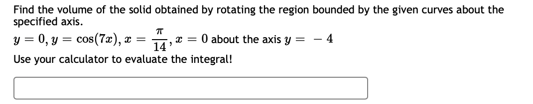 Find the volume of the solid obtained by rotating the region bounded by the given curves about the
specified axis.
ㅠ
y = 0, y = cos(7x), x = X =
14'
Use your calculator to evaluate the integral!
0 about the axis y =
4