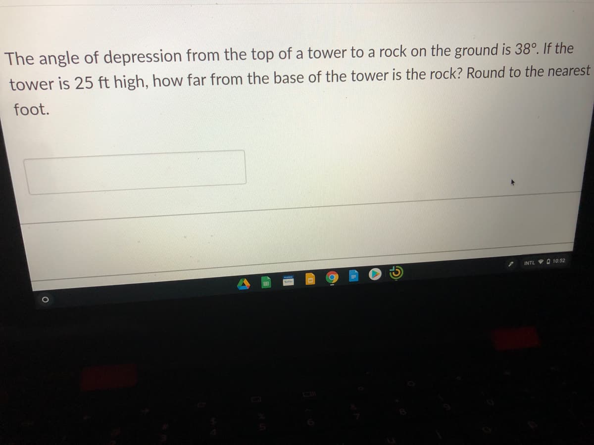The angle of depression from the top of a tower to a rock on the ground is 38°. If the
tower is 25 ft high, how far from the base of the tower is the rock? Round to the nearest
foot.
INTL O 10:52

