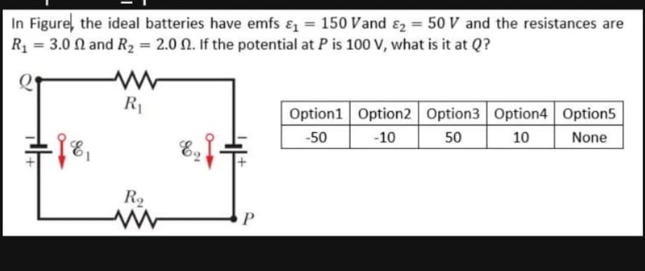 In Figure, the ideal batteries have emfs & = 150 Vand ɛ2 = 50 V and the resistances are
R1 = 3.0 N and R2 = 2.0 N. If the potential at P is 100 V, what is it at Q?
%3D
%3D
%3D
R1
Option1 Option2 Option3 Option4 Option5
-50
-10
50
10
None
R2
