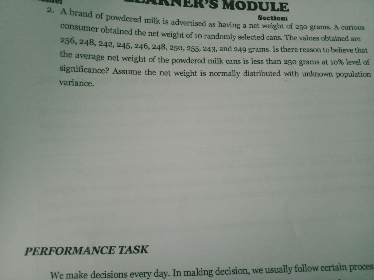 MODULE
A brand of powdered milk is advertised as having a net weight of 250 grams. A curious
Section:
consumer obtained the net weight of 10 randomly selected cans. The values obtained are
E50, 248, 242, 245, 246, 248, 250, 255, 243, and 249 grams. Is there reason to believe that
the average net weight of the powdered milk cans is less than 250 grams at 10% level of
significance? Assume the net weight is normally distributed with unknown population
variance.
PERFORMANCE TASK
We make decisions every day. In making decision, we usually follow certain proces
