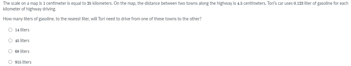 The scale on a map is 1 centimeter is equal to 25 kilometers. On the map, the distance between two towns along the highway is 4.5 centimeters. Tori's car uses 0.123 liter of gasoline for each
kilometer of highway driving.
How many liters of gasoline, to the nearest liter, will Tori need to drive from one of these towns to the other?
O 14 liters
O 45 liters
O 68 liters
O 915 liters
