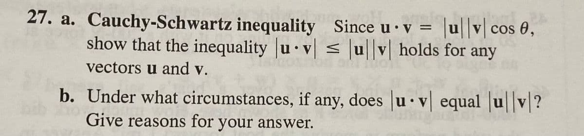 27. a. Cauchy-Schwartz inequality Since u v = |ul|v| cos 0,
show that the inequality u v ≤ ul|v| holds for any
●
vectors u and v.
b. Under what circumstances, if any, does |uv| equal |ul|v|?
Give reasons for your answer.