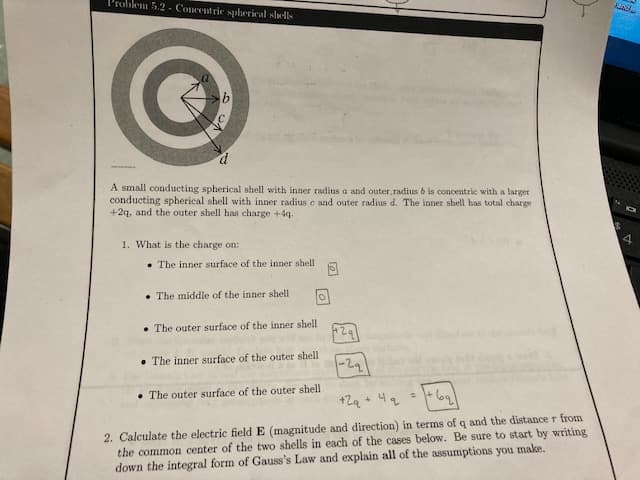 Problem 5.2 - Concentric spherical shells
✔
A small conducting spherical shell with inner radius a and outer, radius b is concentric with a larger
conducting spherical shell with inner radius e and outer radius d. The inner shell has total charge
+2q, and the outer shell has charge +4q.
1. What is the charge on:
The inner surface of the inner shell
The middle of the inner shell.
The outer surface of the inner shell
The inner surface of the outer shell
0
The outer surface of the outer shell.
+ 2q + 4₂ =
+69₂)
2. Calculate the electric field E (magnitude and direction) in terms of q and the distance r from
the common center of the two shells in each of the cases below. Be sure to start by writing
down the integral form of Gauss's Law and explain all of the assumptions you make.
AMAD
4