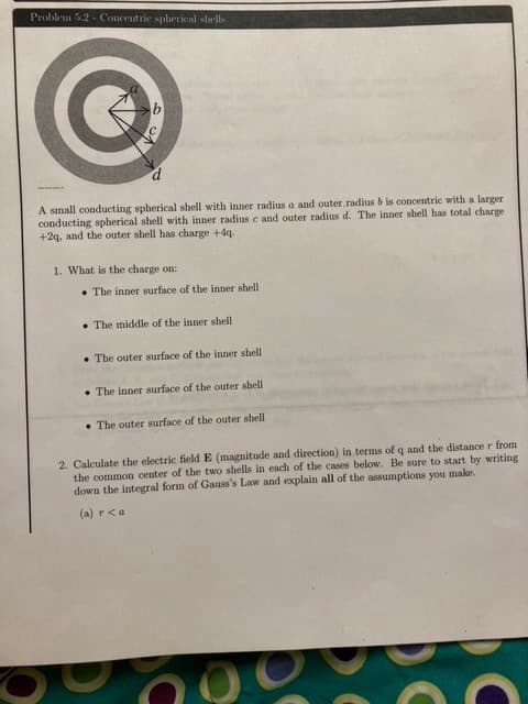 Problem 5.2 Concentric spherical shells
d
A small conducting spherical shell with inner radius a and outer radius b is concentric with a larger
conducting spherical shell with inner radius c and outer radius d. The inner shell has total charge
+2q, and the outer shell has charge +4q.
1. What is the charge on:
The inner surface of the inner shell
The middle of the inner shell
The outer surface of the inner shell
The inner surface of the outer shell
The outer surface of the outer shell
2. Calculate the electric field E (magnitude and direction) in terms of q and the distance r from
the common center of the two shells in each of the cases below. Be sure to start by writing
down the integral form of Gauss's Law and explain all of the assumptions you make.
(a) r <a