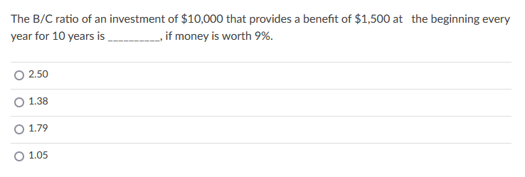 The B/C ratio of an investment of $10,000 that provides a benefit of $1,500 at the beginning every
year for 10 years is
if money is worth 9%.
2.50
O 1.38
O 1.79
1.05
