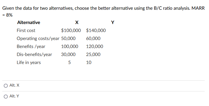 Given the data for two alternatives, choose the better alternative using the B/C ratio analysis. MARR
= 8%
Alternative
Y
First cost
$100,000 $140,000
Operating costs/year 50,000
60,000
Benefits /year
100,000
120,000
Dis-benefits/year
30,000
25,000
Life in years
5
10
O Alt. X
Alt. Y
