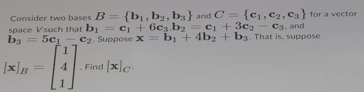 {b1,b2, b3} and C =
= c1 +6c3,b2
Consider two bases B
{C1, C2, C3} for a vector
%3D
= cq +3c2
C3, and
space Vsuch that b1
b3
|
5c1
C2. Suppose X= bị -+ 4b2 + b3. That is, suppose
[xB
4
Find xc.
%3D
