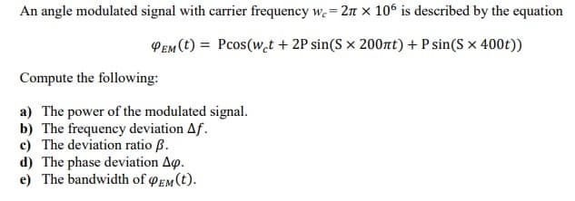 An angle modulated signal with carrier frequency w. = 2n x 106 is described by the equation
PEM (t) = Pcos(w.t + 2P sin(S × 200nt) + P sin(S × 400t))
Compute the following:
a) The power of the modulated signal.
b) The frequency deviation Af.
c) The deviation ratio ß.
d) The phase deviation Ao.
e) The bandwidth of EM (t).

