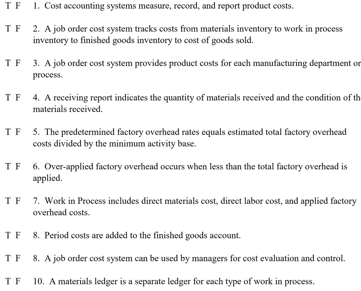 T F
1. Cost accounting systems measure, record, and report product costs.
T F
2. A job order cost system tracks costs from materials inventory to work in process
inventory to finished goods inventory to cost of goods sold.
T F
3. A job order cost system provides product costs for each manufacturing department or
process.
T F
4. A receiving report indicates the quantity of materials received and the condition of th-
materials received.
T F
5. The predetermined factory overhead rates equals estimated total factory overhead
costs divided by the minimum activity base.
T F
6. Over-applied factory overhead occurs when less than the total factory overhead is
applied.
T F
7. Work in Process includes direct materials cost, direct labor cost, and applied factory
overhead costs.
T F
8. Period costs are added to the finished goods account.
T F
8. A job order cost system can be used by managers for cost evaluation and control.
T F
10. A materials ledger is a separate ledger for each type of work in process.
