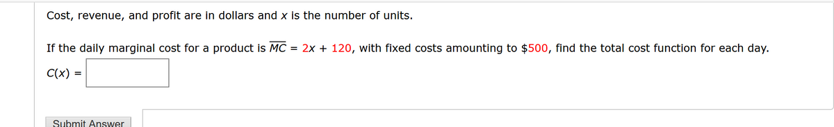 Cost, revenue, and profit are in dollars and x is the number of units.
If the daily marginal cost for a product is MC = 2x + 120, with fixed costs amounting to $500, find the total cost function for each day.
C(x) =
Submit Answer
