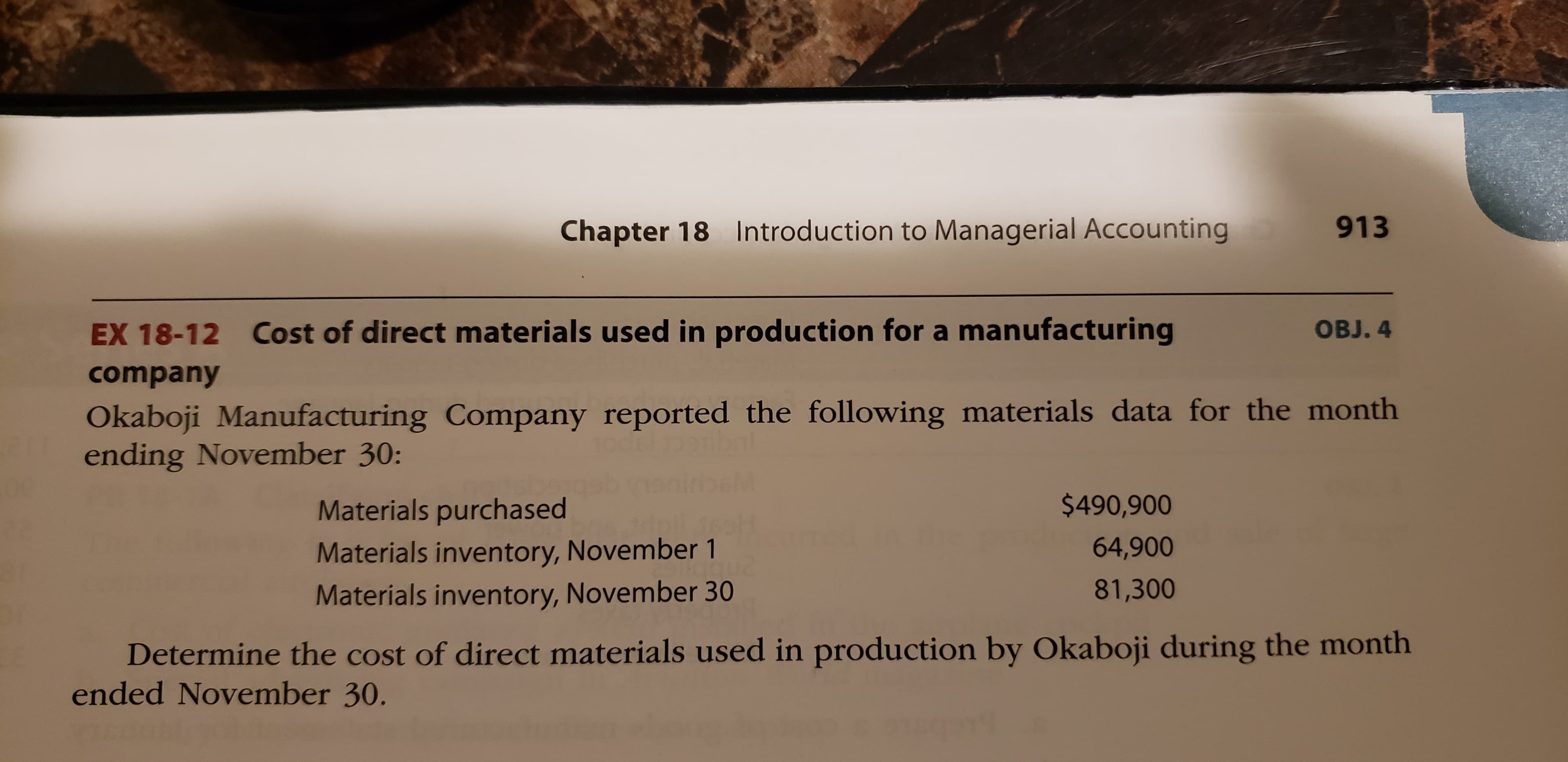 Chapter 18 Introduction to Managerial Accounting
913
EX 18-12 Cost of direct materials used in production for a manufacturing
OBJ. 4
company
Okaboji Manufacturing Company reported the following materials data for the month
ending November 30:
Materials purchased
$490,900
Materials inventory, November 1
64,900
Materials inventory, November 30
81,300
Determine the cost of direct materials used in production by Okaboji during the month
ended November 30.
