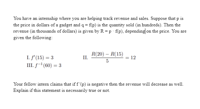 You have an internship where you are helping track revenue and sales. Suppose that p is
the price in dollars of a gadget and q = f(p) is the quantity sold (in hundreds). Then the
revenue (in thousands of dollars) is given by R =p f(p), depending on the price. You are
given the following:
R(20) – R(15)
I. f'(15) = 3
III. f-1(60) = 3
II.
= 12
5
Your fellow intern claims that if f '(p) is negative then the revenue will decrease as well.
Explain if this statement is necessarily true or not.
