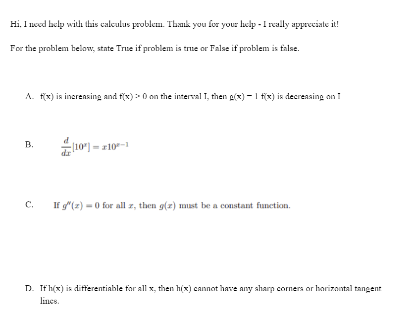 Hi, I need help with this calculus problem. Thank you for your help - I really appreciate it!
For the problem below, state True if problem is true or False if problem is false.
A. f(x) is increasing and f(x) > 0 on the interval I, then g(x) = 1 f(x) is decreasing on I
В.
-[10²] = x10²-1
C.
If g"(x) = 0 for all æ, then g(x) must be a constant function.
D. If h(x) is differentiable for all x, then h(x) cannot have any sharp corners or horizontal tangent
lines.
