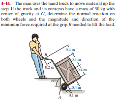 4-14. The man uses the hand truck to move material up the
step. If the truck and its contents have a mass of 50 kg with
center of gravity at G, determine the normal reaction on
both wheels and the magnitude and direction of the
minimum force required at the grip B needed to lift the load.
0.4 m
0.5 m
0.4 m
60
0.4 m
0.1 m
