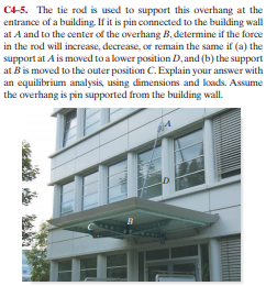 C4-5. The tie rod is used to support this overhang at the
entrance of a building. If it is pin connected to the building wall
at A and to the center of the overhang B, determine if the force
in the rod will increase, decrease, or remain the same if (a) the
support at A is moved to a lower position D, and (b) the support
at B is moved to the outer position C. Explain your answer with
an equilibrium analysis, using dimensions and loads. Assume
the overhang is pin supported from the building wall.
