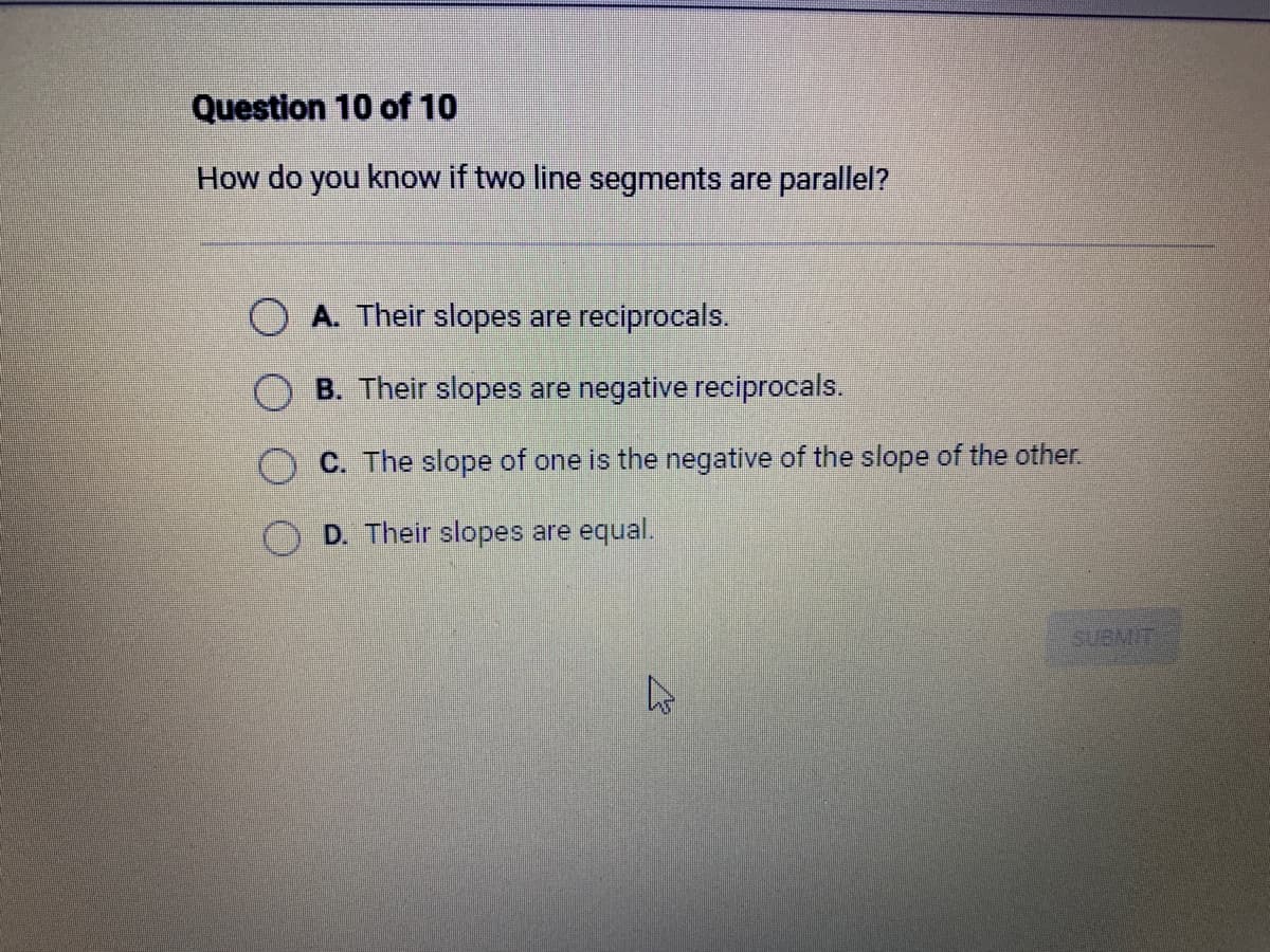 Question 10 of 10
How do you know if two line segments are parallel?
A. Their slopes are reciprocals.
OB. Their slopes are negative reciprocals.
C. The slope of one is the negative of the slope of the other.
D. Their slopes are equal.
SUBMIT