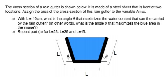 The cross section of a rain gutter is shown below. It is made of a steel sheet that is bent at two
locations. Assign the area of the cross-section of this rain gutter to the variable Amax.
a) With L= 10cm, what is the angle e that maximizes the water content that can the carried
by the rain gutter? (In other words, what is the angle e that maximizes the blue area in
the image?)
b) Repeat part (a) for L=23, L=39 and L=45.
