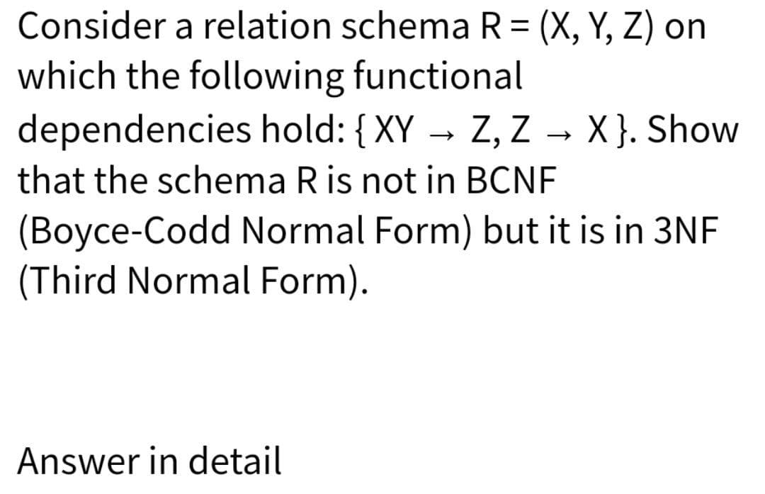 Consider a relation schema R= (X, Y, Z) on
which the following functional
dependencies hold: {XY → Z, Z → X }. Show
%3D
that the schema R is not in BCNF
(Boyce-Codd Normal Form) but it is in 3NF
(Third Normal Form).
Answer in detail
