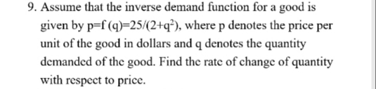 9. Assume that the inverse demand function for a good is
given by p=f (q)=25/(2+q²), wherep denotes the price per
unit of the good in dollars and q denotes the quantity
demanded of the good. Find the rate of change of quantity
with respect to price.
