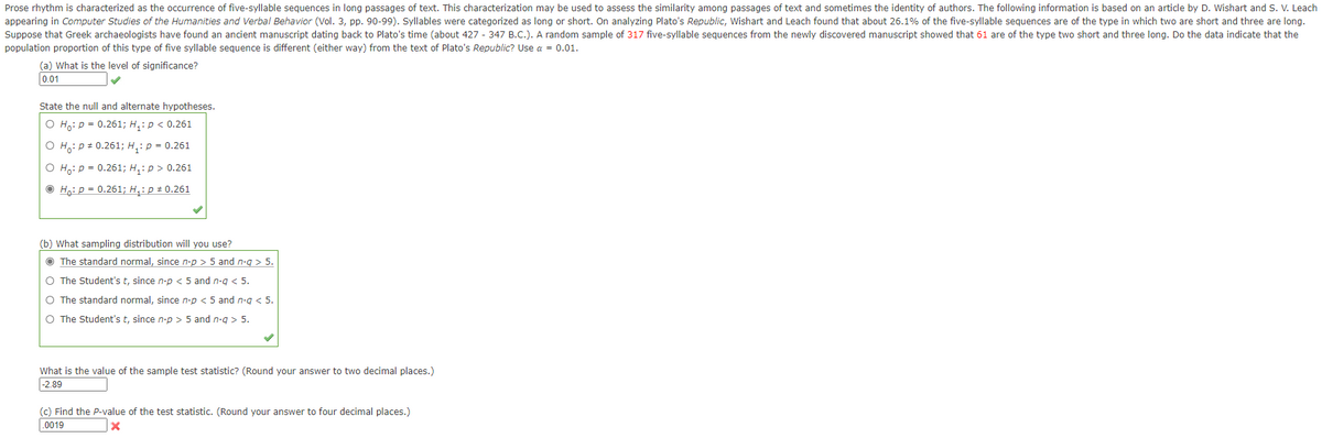 Prose rhythm is characterized as the occurrence of five-syllable sequences in long passages of text. This characterization may be used to assess the similarity among passages of text and sometimes the identity of authors. The following information is based on an article by D. Wishart and S. V. Leach
appearing in Computer Studies of the Humanities and Verbal Behavior (Vol. 3, pp. 90-99). Syllables were categorized as long or short. On analyzing Plato's Republic, Wishart and Leach found that about 26.1% of the five-syllable sequences are of the type in which two are short and three are long.
Suppose that Greek archaeologists have found an ancient manuscript dating back to Plato's time (about 427 - 347 B.C.). A random sample of 317 five-syllable sequences from the newly discovered manuscript showed that 61 are of the type two short and three long. Do the data indicate that the
population proportion of this type of five syllable sequence is different (either way) from the text of Plato's Republic? Use a = 0.01.
(a) What is the level of significance?
0.01
State the null and alternate hypotheses.
O H,: p = 0.261; H,: p < 0.261
O H,: p # 0.261; H,: p = 0.261
O Ho: p = 0.261; H,: p > 0.261
O Hạ: p = 0.261; H,: p # 0.261
(b) What sampling distribution will you use?
O The standard normal, since n-p > 5 and n-g > 5.
O The Student's t, since n-p < 5 and n-g < 5.
O The standard normal, since n-p < 5 and n-g < 5.
O The Student's t, since n-p > 5 and n.q > 5.
What is the value of the sample test statistic? (Round your answer to two decimal places.)
|-2.89
(c) Find the P-value of the test statistic. (Round your answer to four decimal places.)
.0019
