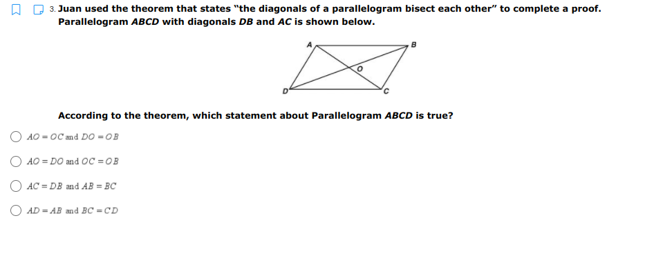 3. Juan used the theorem that states "the diagonals of a parallelogram bisect each other" to complete a proof.
Parallelogram ABCD with diagonals DB and AC is shown below.
According to the theorem, which statement about Parallelogram ABCD is true?
O AO = OC and DO =OB
O AO = DO and OC = OB
O AC = DB and AB = BC
O AD = AB and BC = CD
