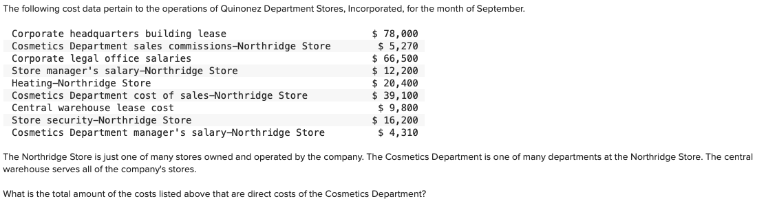 The following cost data pertain to the operations of Quinonez Department Stores, Incorporated, for the month of September.
Corporate headquarters building lease
Cosmetics Department sales commissions-Northridge Store
Corporate legal office salaries.
Store manager's salary-Northridge Store
Heating-Northridge Store
Cosmetics Department cost of sales-Northridge Store
Central warehouse lease cost.
Store security-Northridge Store
Cosmetics Department manager's salary-Northridge Store
$ 78,000
$5,270
$ 66,500
$ 12, 200
$ 20,400
$ 39, 100
$ 9,800
$ 16, 200
$ 4,310
The Northridge Store is just one of many stores owned and operated by the company. The Cosmetics Department i one of many departments at the Northridge Store. The central
warehouse serves all of the company's stores.
What is the total amount of the costs listed above that are direct costs of the Cosmetics Department?