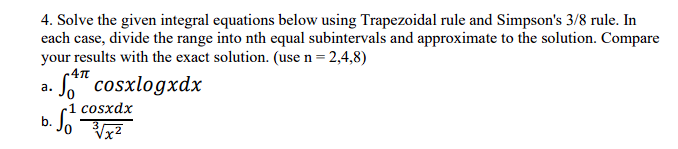 4. Solve the given integral equations below using Trapezoidal rule and Simpson's 3/8 rule. In
each case, divide the range into nth equal subintervals and approximate to the solution. Compare
your results with the exact solution. (use n = 2,4,8)
-4πT
cosxlogxdx
a.
-1 cosxdx
b. S/². 3√x²
