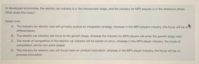 In developed economies, the electric car industry is in the introduction stage, and the industry for MP3 players is in the shakeout phase.
What does this imply?
Select one:
A. The industry for electric cars will primarily pursue an integration strategy, whereas in the MP3 players industry, the focus will be or
differentiation.
B. The electric car industry will move to the growth stage, whereas the industry for MP3 players will enter the growth stage next.
C. The mode of competition in the electric car industry will be based on price, whereas in the MP3 player industry, the mode of
competition will be non-price based.
D. The industry for electric cars will focus more on product innovation, whereas in the MP3 player industry, the focus will be on
process innovation.