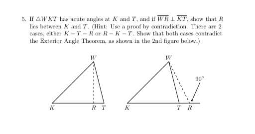 5. If AWKT has acute angles at K and T, and if WRI KT, show that R
lies between K and T. (Hint: Use a proof by contradiction. There are 2
cases, either K -T -R or R-K -T. Show that both cases contradict
the Exterior Angle Theorem, as shown in the 2nd figure below.)
90
R T
K.
TR
