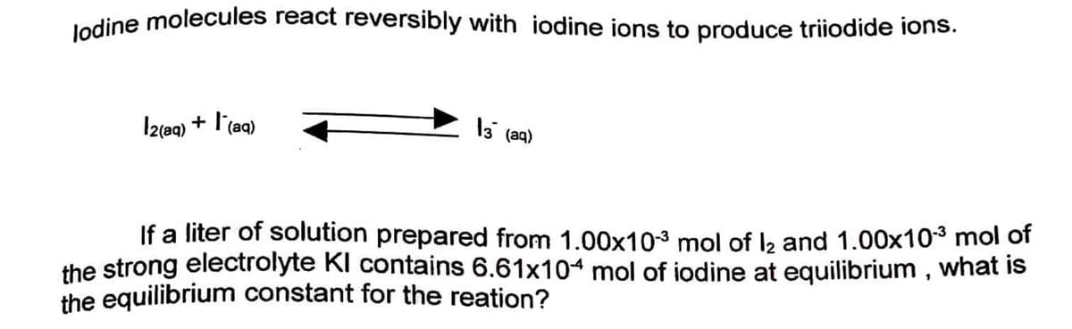ledine molecules react reversibly with iodine ions to produce triiodide ions.
Iztag) + l'(aq)
l3 (aq)
If a liter of solution prepared from 1.00x103 mol of lb and 1.00x10³ mol of
the strong electrolyte Kl contains 6.61x104 mol of iodine at equilibrium , what is
the equilibrium constant for the reation?
